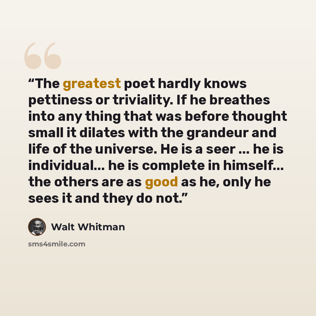 “The greatest poet hardly knows pettiness or triviality. If he breathes into any thing that was before thought small it dilates with the grandeur and life of the universe. He is a seer ... he is individual... he is complete in himself... the others are as good as he, only he sees it and they do not.” quote by Walt Whitman