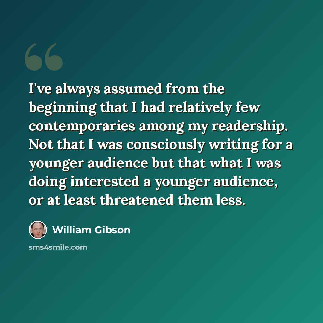 “I've always assumed from the beginning that I had relatively few contemporaries among my readership. Not that I was consciously writing for a younger audience but that what I was doing interested a younger audience, or at least threatened them less.” quote by William Gibson