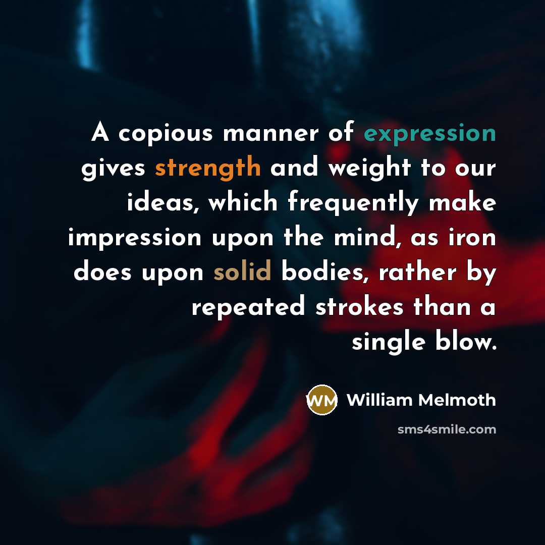 “A copious manner of expression gives strength and weight to our ideas, which frequently make impression upon the mind, as iron does upon solid bodies, rather by repeated strokes than a single blow.” quote by William Melmoth