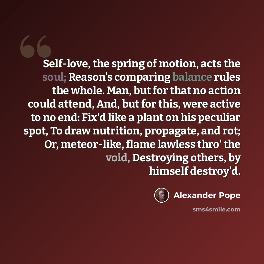 “Self-love, the spring of motion, acts the soul; Reason's comparing balance rules the whole. Man, but for that no action could attend, And, but for this, were active to no end: Fix'd like a plant on his peculiar spot, To draw nutrition, propagate, and rot; Or, meteor-like, flame lawless thro' the…” quote by Alexander Pope