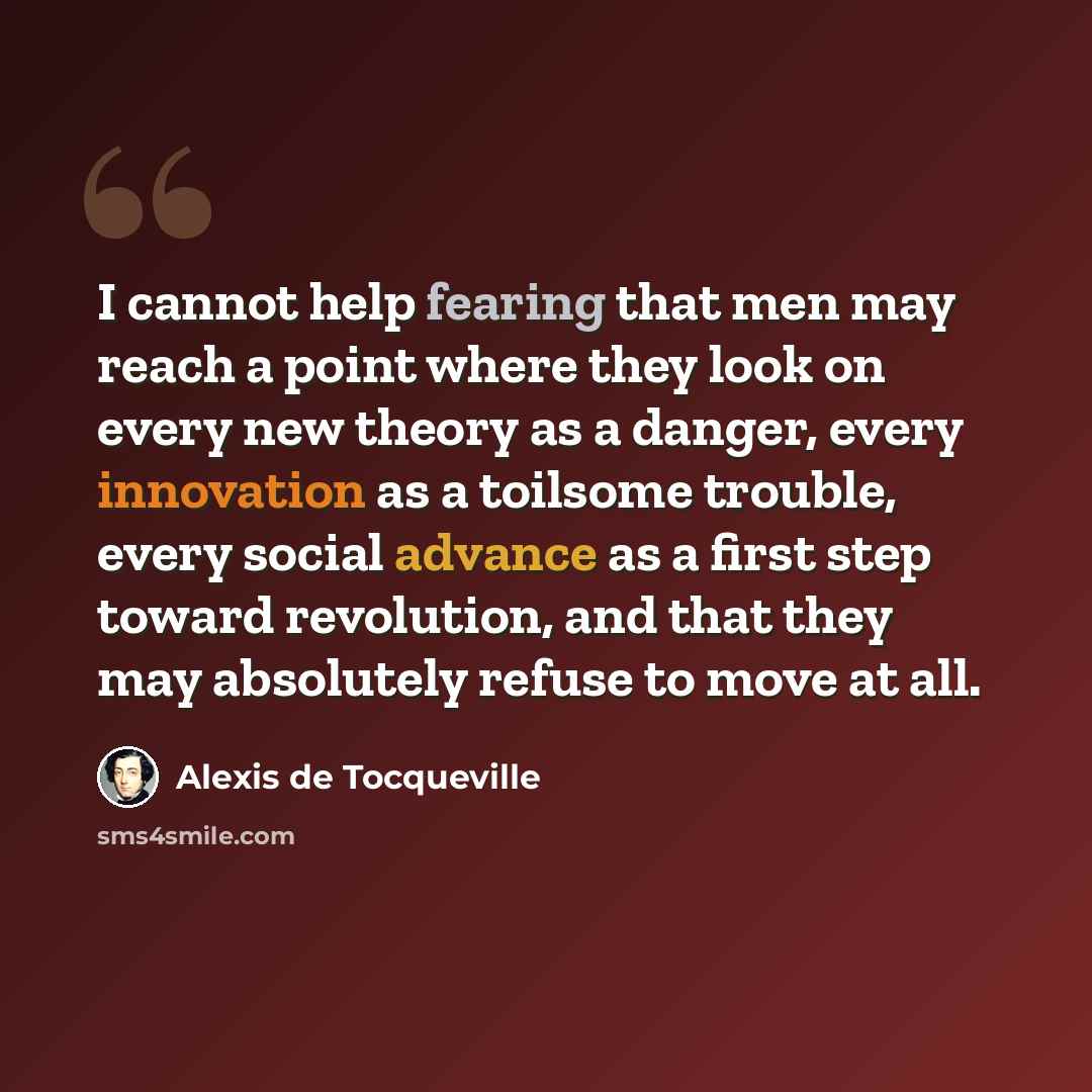 “I cannot help fearing that men may reach a point where they look on every new theory as a danger, every innovation as a toilsome trouble, every social advance as a first step toward revolution, and that they may absolutely refuse to move at all.” quote by Alexis de Tocqueville