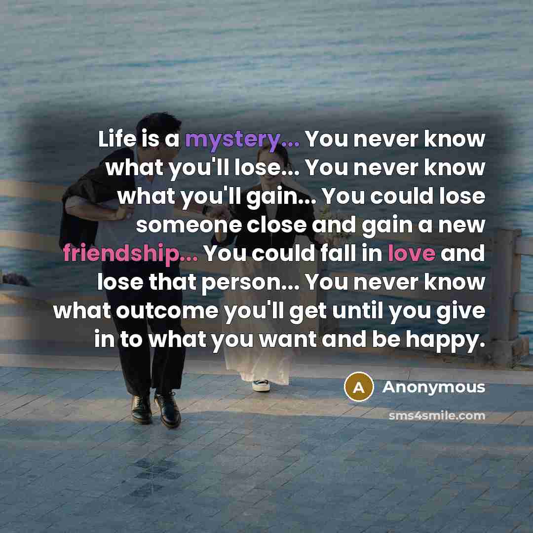 “Life is a mystery... You never know what you'll lose... You never know what you'll gain... You could lose someone close and gain a new friendship... You could fall in love and lose that person... You never know what outcome you'll get until you give in to what you want and be happy.” quote by Anonymous