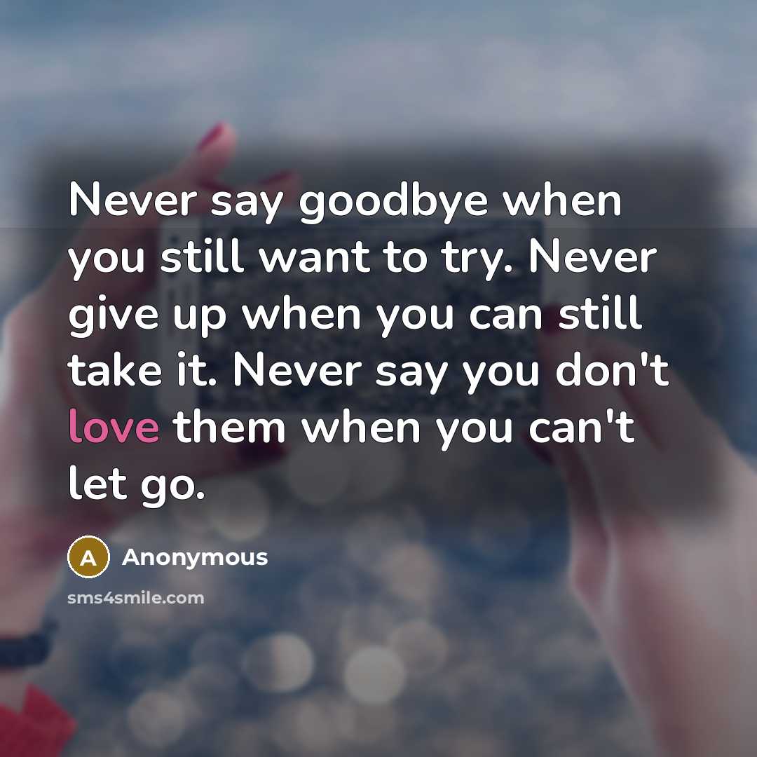 “Never say goodbye when you still want to try. Never give up when you can still take it. Never say you don't love them when you can't let go.” quote by Anonymous