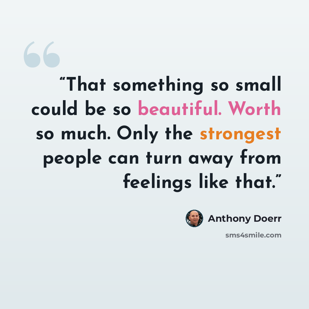 “That something so small could be so beautiful. Worth so much. Only the strongest people can turn away from feelings like that.” quote by Anthony Doerr