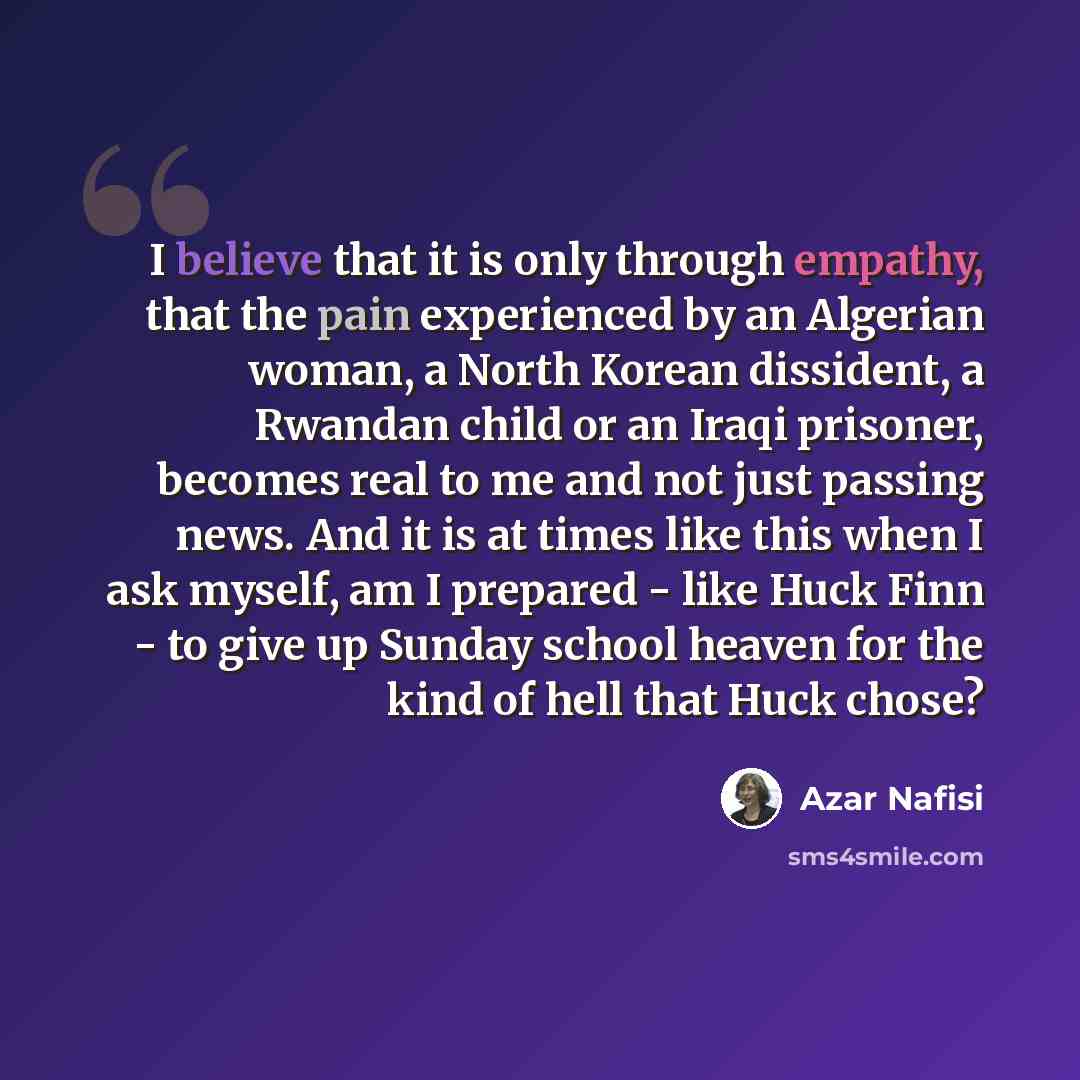 “I believe that it is only through empathy, that the pain experienced by an Algerian woman, a North Korean dissident, a Rwandan child or an Iraqi prisoner, becomes real to me and not just passing news. And it is at times like this when I ask myself, am I prepared - like Huck Finn - to give up…” quote by Azar Nafisi