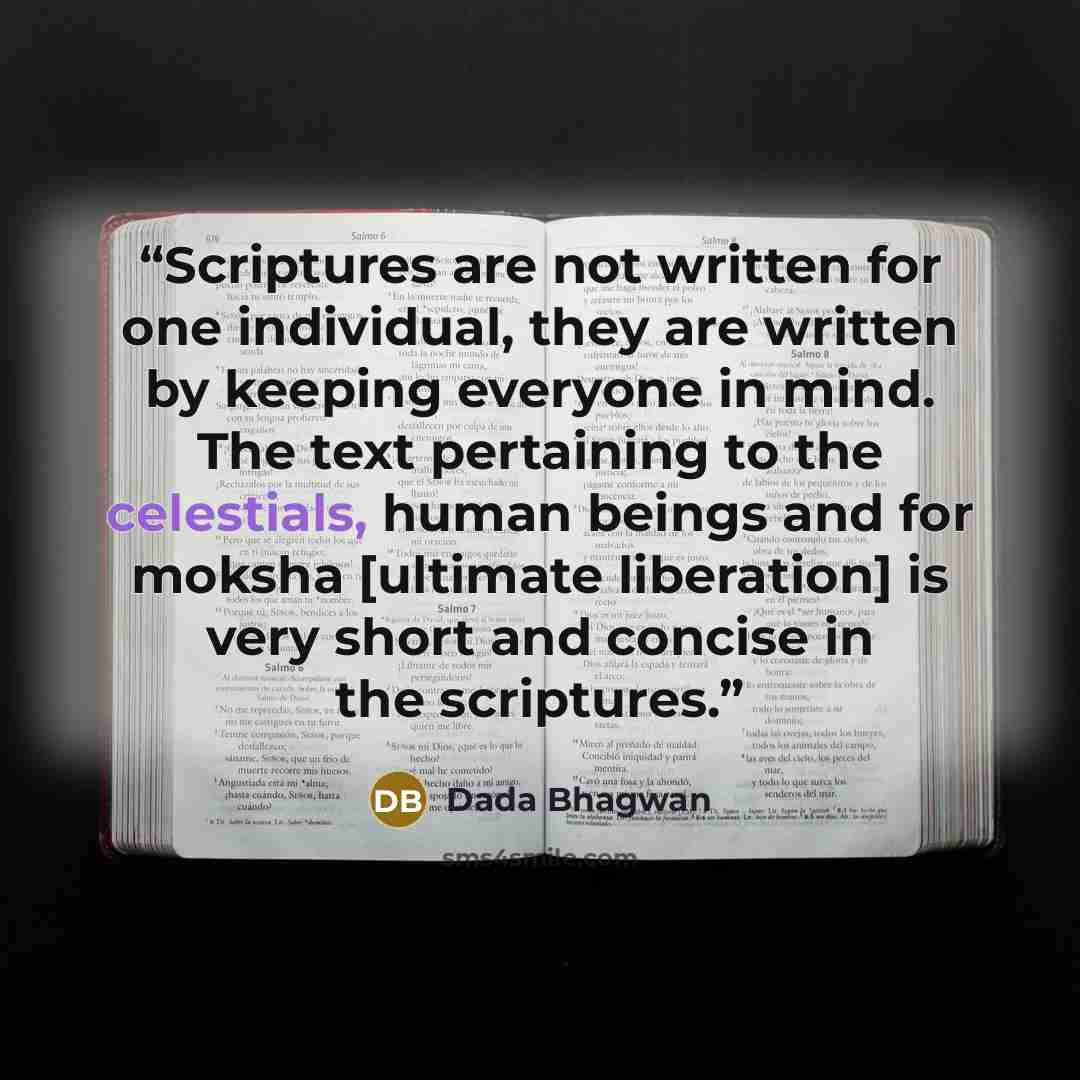 “Scriptures are not written for one individual, they are written by keeping everyone in mind. The text pertaining to the celestials, human beings and for moksha [ultimate liberation] is very short and concise in the scriptures.” quote by Dada Bhagwan