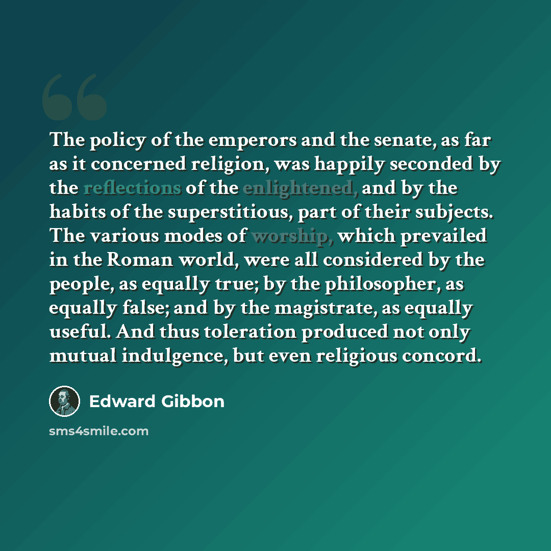“The policy of the emperors and the senate, as far as it concerned religion, was happily seconded by the reflections of the enlightened, and by the habits of the superstitious, part of their subjects. The various modes of worship, which prevailed in the Roman world, were all considered by the…” quote by Edward Gibbon