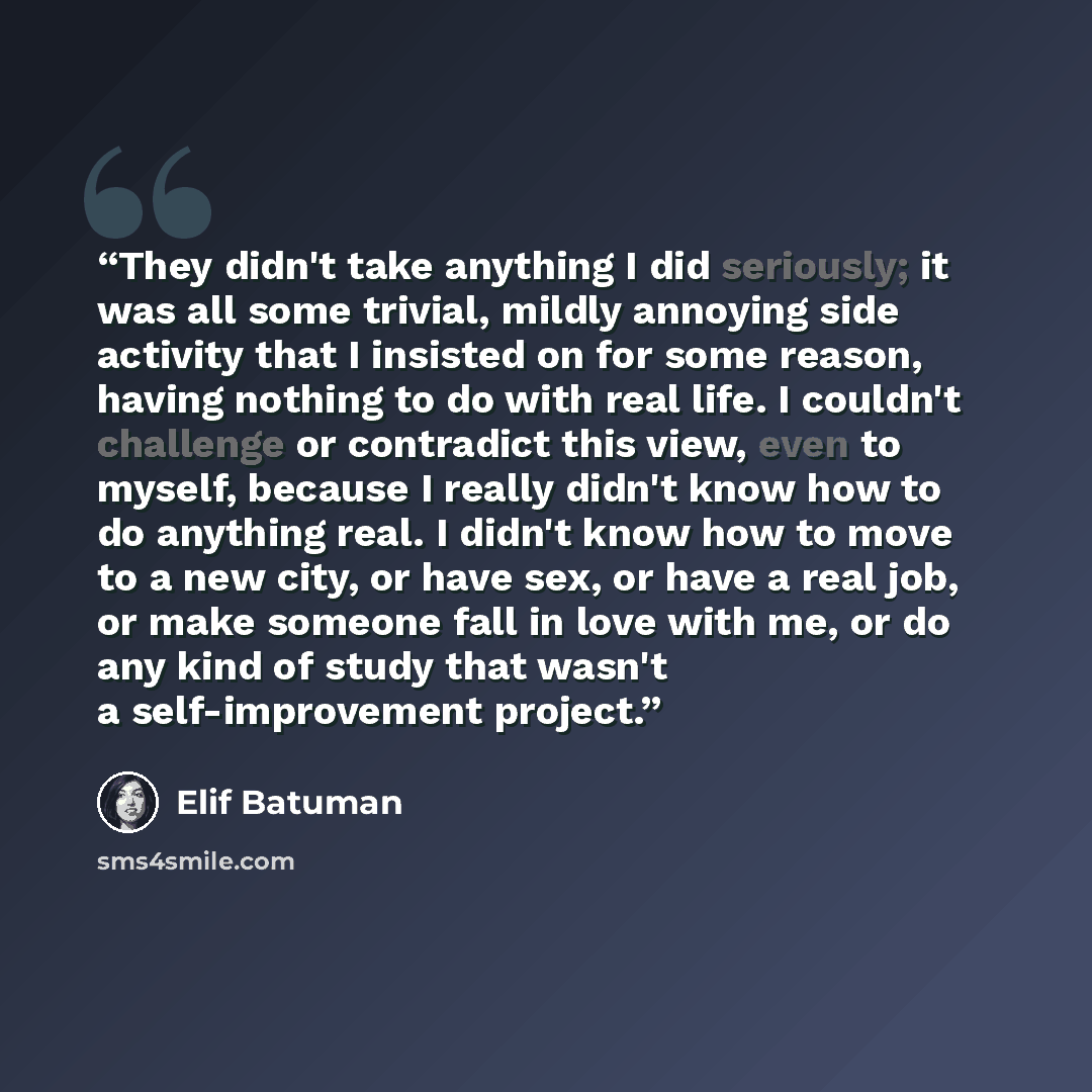 “They didn't take anything I did seriously; it was all some trivial, mildly annoying side activity that I insisted on for some reason, having nothing to do with real life. I couldn't challenge or contradict this view, even to myself, because I really didn't know how to do anything real. I didn't…” quote by Elif Batuman