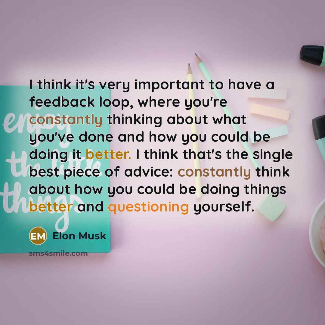 “I think it's very important to have a feedback loop, where you're constantly thinking about what you've done and how you could be doing it better. I think that's the single best piece of advice: constantly think about how you could be doing things better and questioning yourself.” quote by Elon Musk
