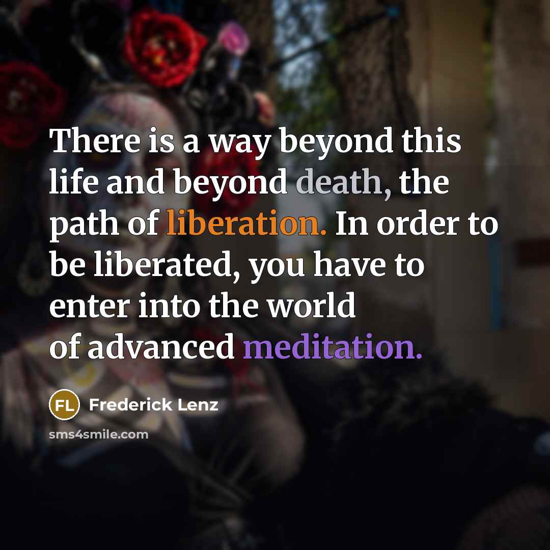 “There is a way beyond this life and beyond death, the path of liberation. In order to be liberated, you have to enter into the world of advanced meditation.” quote by Frederick Lenz