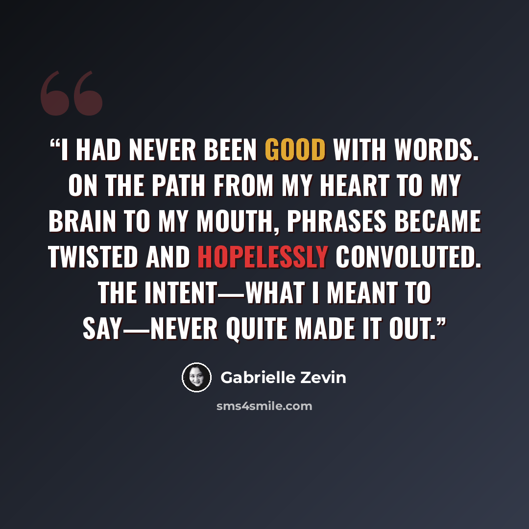 “I had never been good with words. On the path from my heart to my brain to my mouth, phrases became twisted and hopelessly convoluted. The intent—what I meant to say—never quite made it out.” quote by Gabrielle Zevin