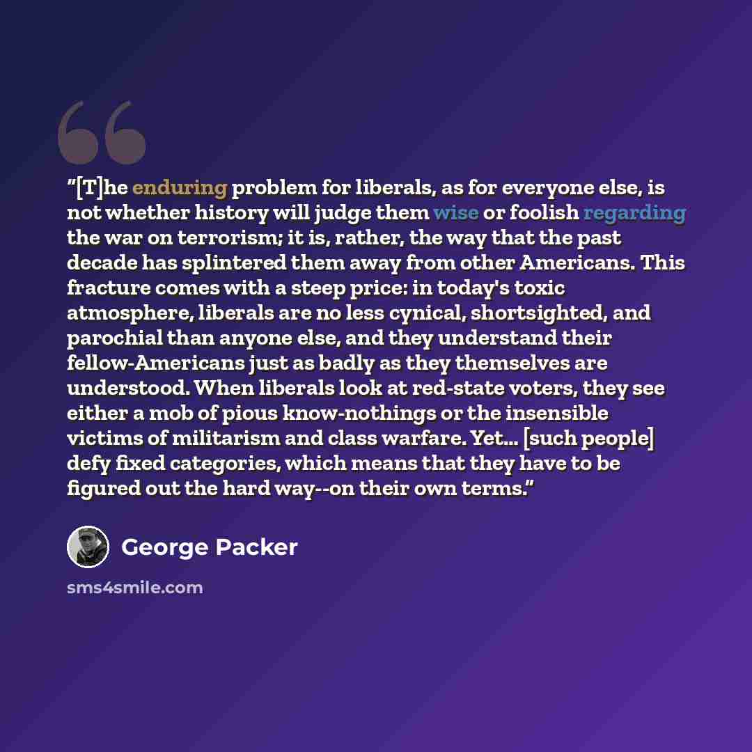 “[T]he enduring problem for liberals, as for everyone else, is not whether history will judge them wise or foolish regarding the war on terrorism; it is, rather, the way that the past decade has splintered them away from other Americans. This fracture comes with a steep price: in today's toxic…” quote by George Packer