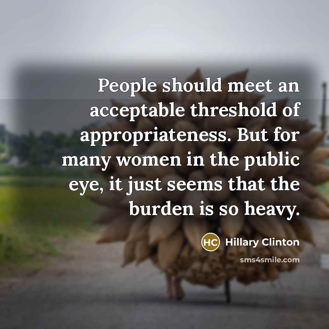 “People should meet an acceptable threshold of appropriateness. But for many women in the public eye, it just seems that the burden is so heavy.” quote by Hillary Clinton