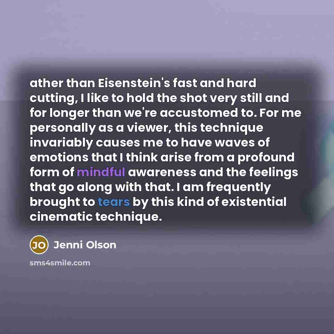 “ather than Eisenstein's fast and hard cutting, I like to hold the shot very still and for longer than we're accustomed to. For me personally as a viewer, this technique invariably causes me to have waves of emotions that I think arise from a profound form of mindful awareness and the feelings that…” quote by Jenni Olson