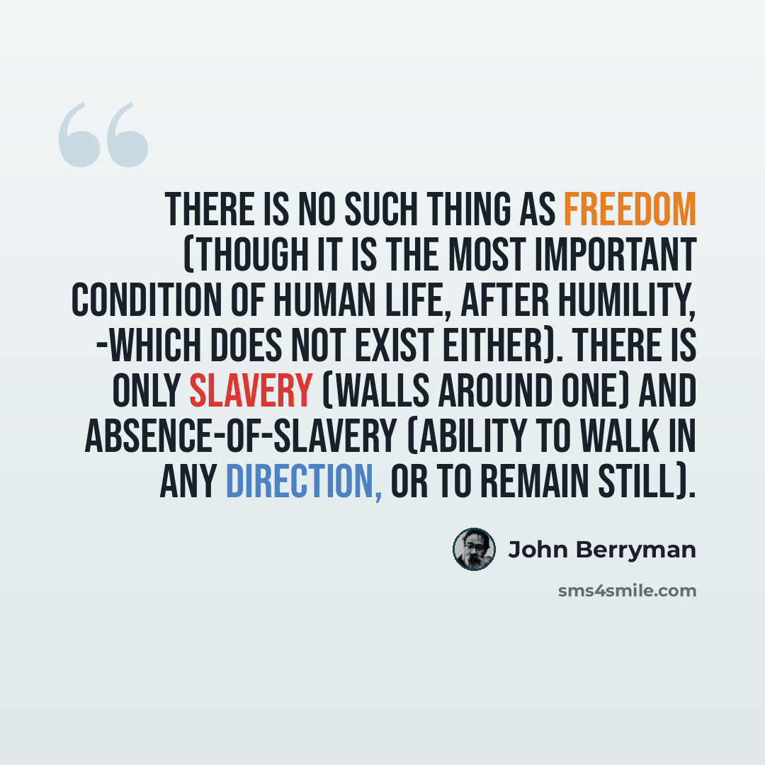 “There is no such thing as Freedom (though it is the most important condition of human life, after Humility, -which does not exist either). There is only Slavery (walls around one) and absence-of-Slavery (ability to walk in any direction, or to remain still).” quote by John Berryman