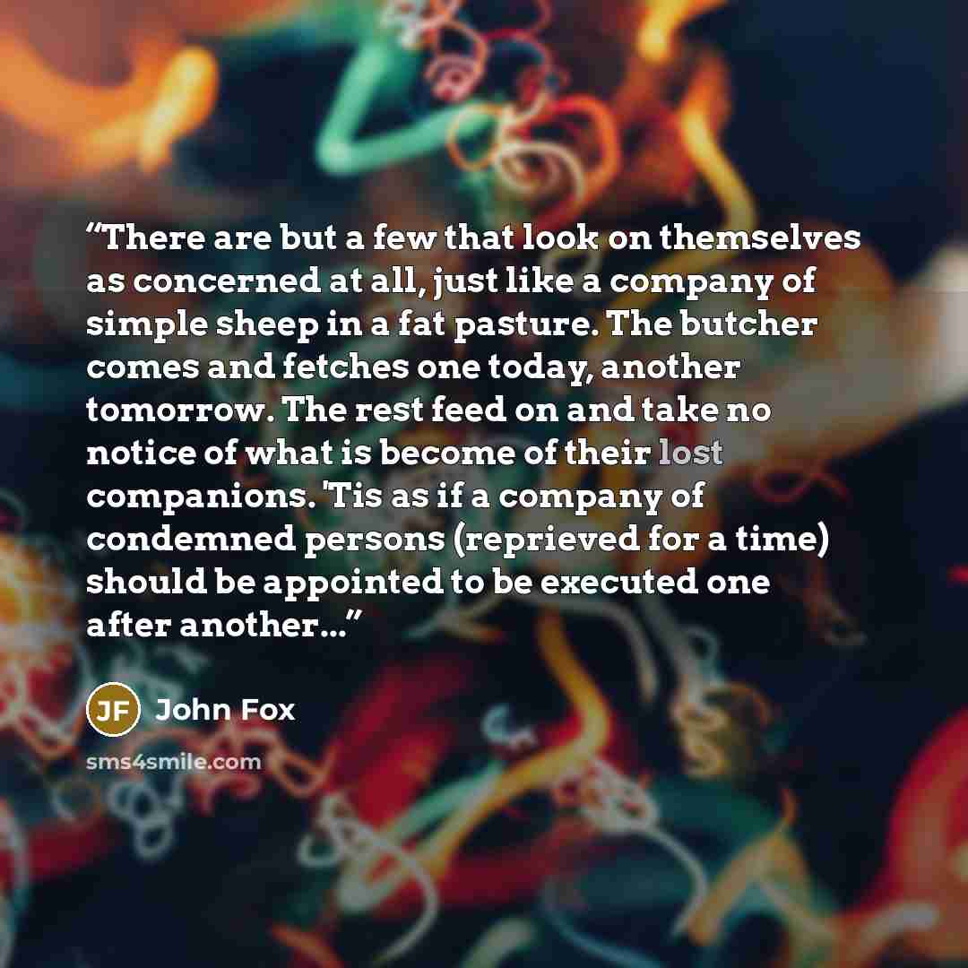 “There are but a few that look on themselves as concerned at all, just like a company of simple sheep in a fat pasture. The butcher comes and fetches one today, another tomorrow. The rest feed on and take no notice of what is become of their lost companions. 'Tis as if a company of condemned…” quote by John Fox