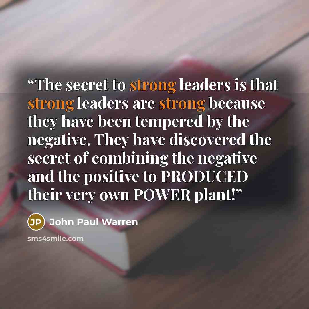 “The secret to strong leaders is that strong leaders are strong because they have been tempered by the negative. They have discovered the secret of combining the negative and the positive to PRODUCED their very own POWER plant!” quote by John Paul Warren