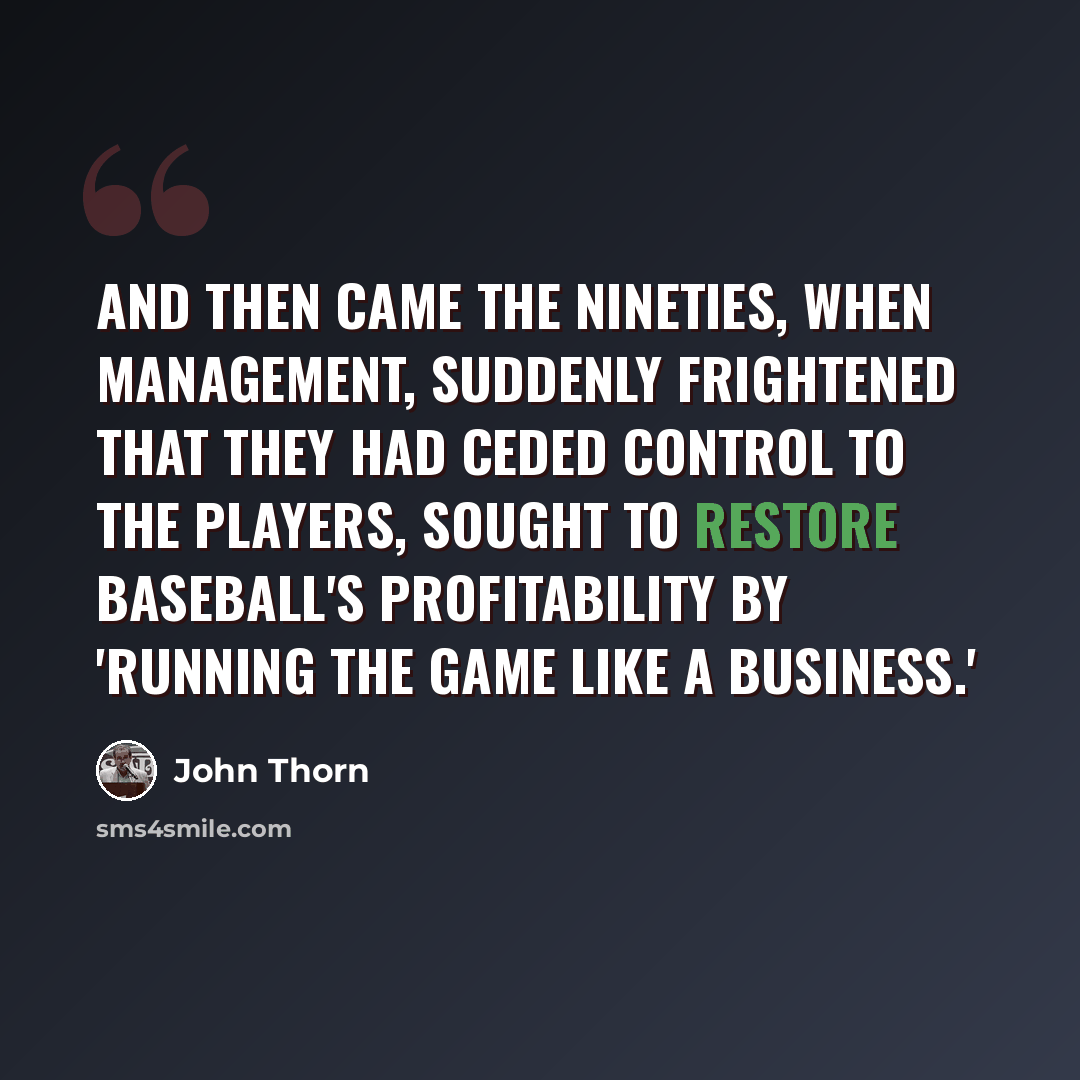 “And then came the nineties, when management, suddenly frightened that they had ceded control to the players, sought to restore baseball's profitability by 'running the game like a business.'” quote by John Thorn