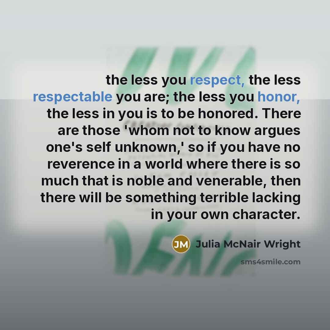 “the less you respect, the less respectable you are; the less you honor, the less in you is to be honored. There are those 'whom not to know argues one's self unknown,' so if you have no reverence in a world where there is so much that is noble and venerable, then there will be something terrible…” quote by Julia McNair Wright