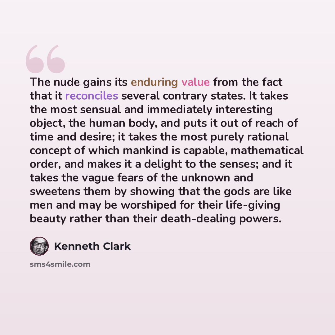 “The nude gains its enduring value from the fact that it reconciles several contrary states. It takes the most sensual and immediately interesting object, the human body, and puts it out of reach of time and desire; it takes the most purely rational concept of which mankind is capable, mathematical…” quote by Kenneth Clark