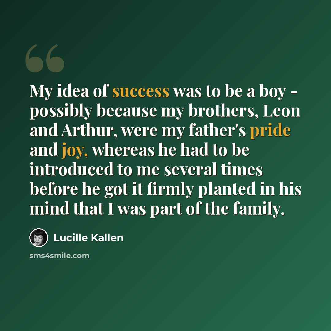 “My idea of success was to be a boy - possibly because my brothers, Leon and Arthur, were my father's pride and joy, whereas he had to be introduced to me several times before he got it firmly planted in his mind that I was part of the family.” quote by Lucille Kallen