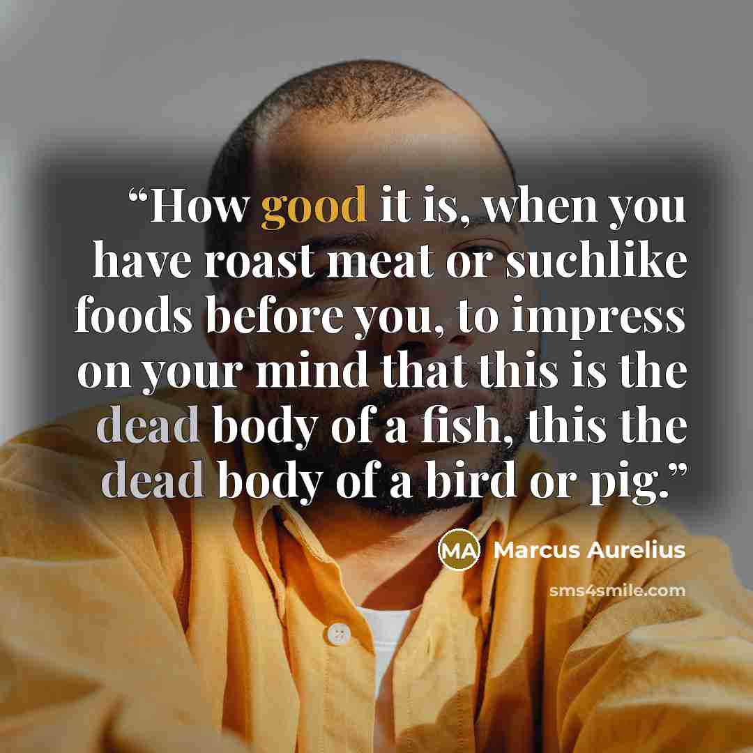 “How good it is, when you have roast meat or suchlike foods before you, to impress on your mind that this is the dead body of a fish, this the dead body of a bird or pig.” quote by Marcus Aurelius