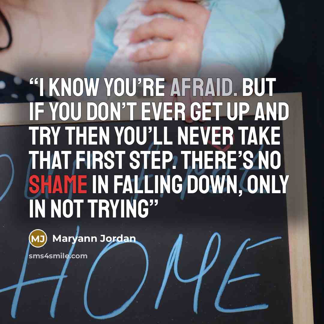 “I know you’re afraid. But if you don’t ever get up and try then you’ll never take that first step. There’s no shame in falling down, only in not trying” quote by Maryann Jordan