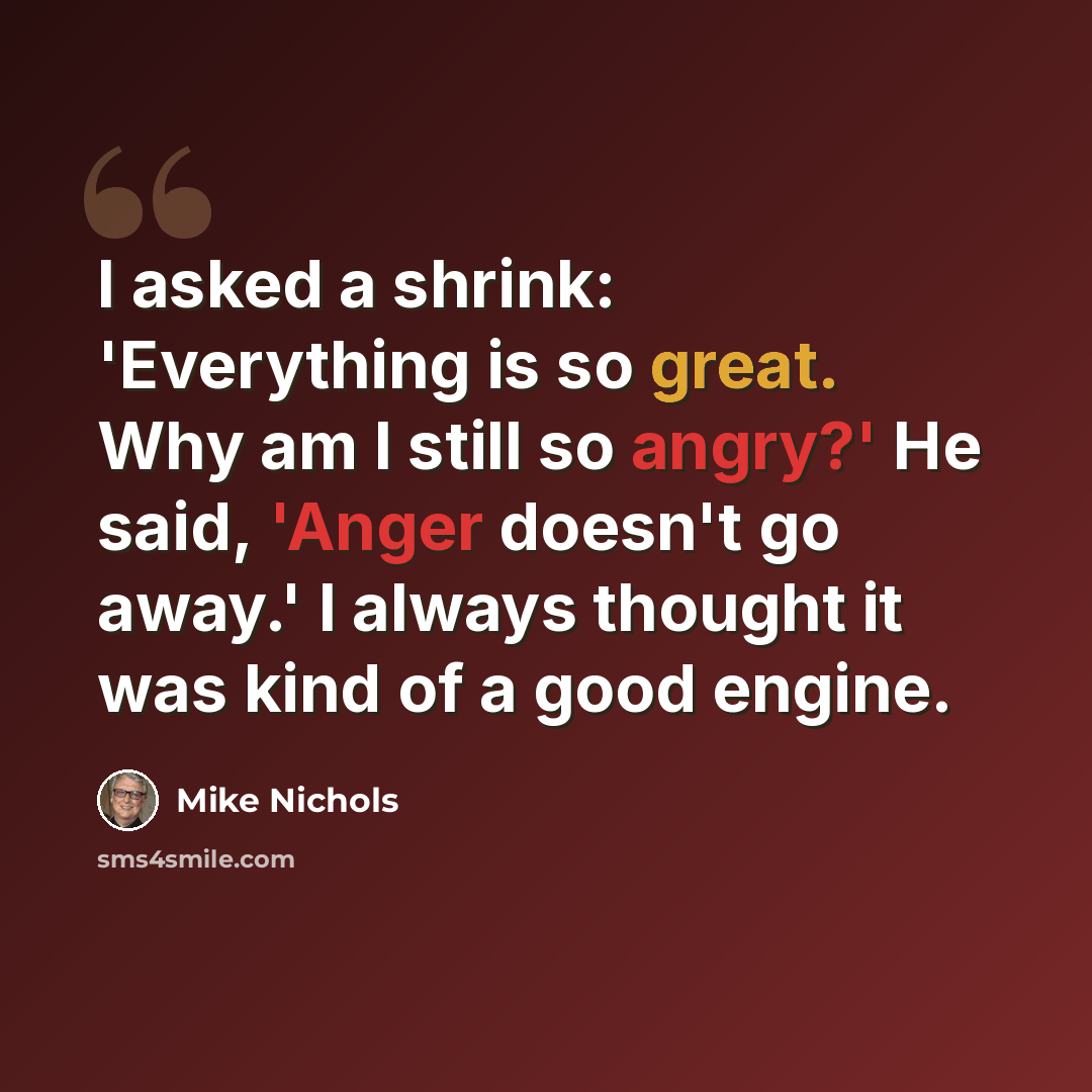 “I asked a shrink: 'Everything is so great. Why am I still so angry?' He said, 'Anger doesn't go away.' I always thought it was kind of a good engine.” quote by Mike Nichols