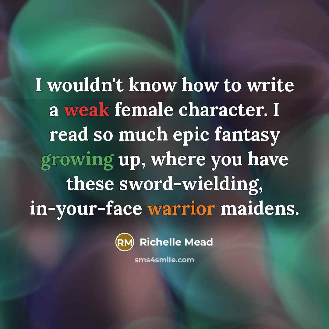 “I wouldn't know how to write a weak female character. I read so much epic fantasy growing up, where you have these sword-wielding, in-your-face warrior maidens.” quote by Richelle Mead