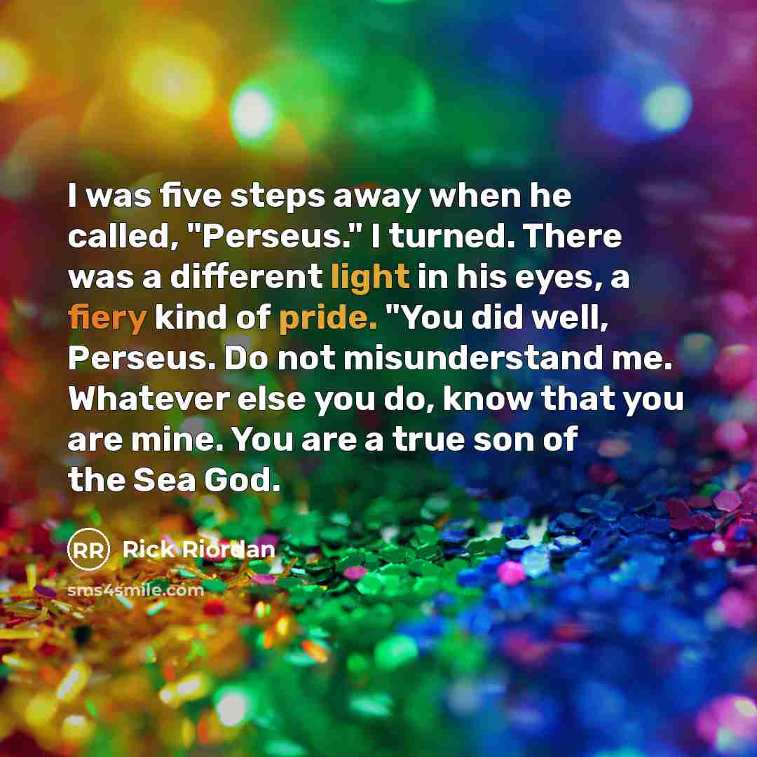 “I was five steps away when he called, "Perseus." I turned. There was a different light in his eyes, a fiery kind of pride. "You did well, Perseus. Do not misunderstand me. Whatever else you do, know that you are mine. You are a true son of the Sea God.” quote by Rick Riordan