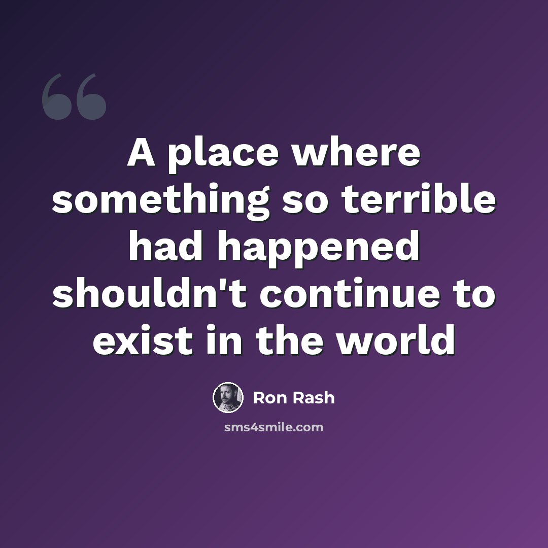 “A place where something so terrible had happened shouldn't continue to exist in the world” quote by Ron Rash