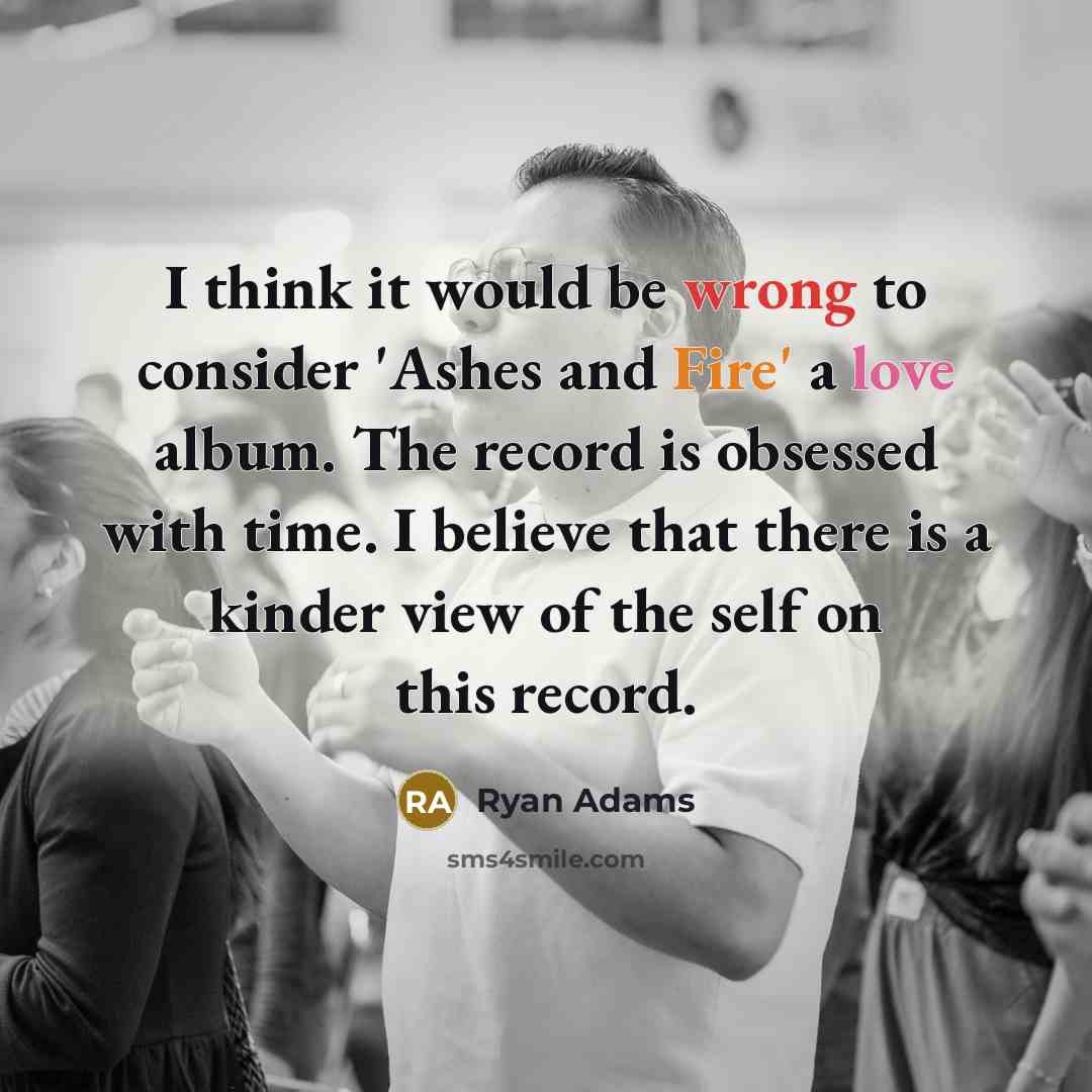 “I think it would be wrong to consider 'Ashes and Fire' a love album. The record is obsessed with time. I believe that there is a kinder view of the self on this record.” quote by Ryan Adams
