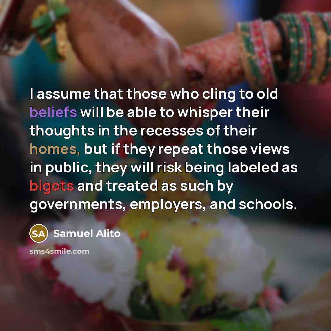 “I assume that those who cling to old beliefs will be able to whisper their thoughts in the recesses of their homes, but if they repeat those views in public, they will risk being labeled as bigots and treated as such by governments, employers, and schools.” quote by Samuel Alito