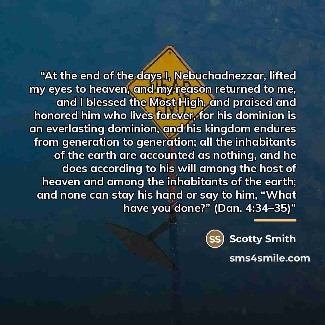 “At the end of the days I, Nebuchadnezzar, lifted my eyes to heaven, and my reason returned to me, and I blessed the Most High, and praised and honored him who lives forever, for his dominion is an everlasting dominion, and his kingdom endures from generation to generation; all the inhabitants of…” quote by Scotty Smith