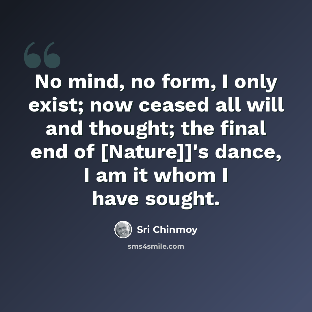 “No mind, no form, I only exist; now ceased all will and thought; the final end of [Nature]]'s dance, I am it whom I have sought.” quote by Sri Chinmoy