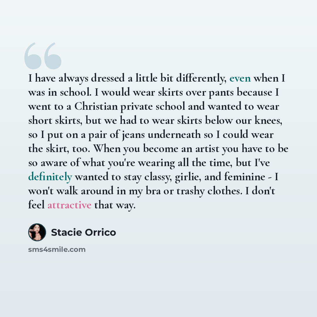 “I have always dressed a little bit differently, even when I was in school. I would wear skirts over pants because I went to a Christian private school and wanted to wear short skirts, but we had to wear skirts below our knees, so I put on a pair of jeans underneath so I could wear the skirt, too…” quote by Stacie Orrico