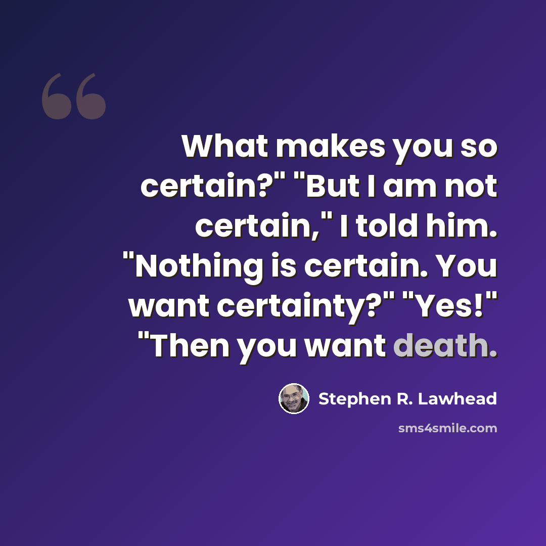 “What makes you so certain?" "But I am not certain," I told him. "Nothing is certain. You want certainty?" "Yes!" "Then you want death.” quote by Stephen R. Lawhead
