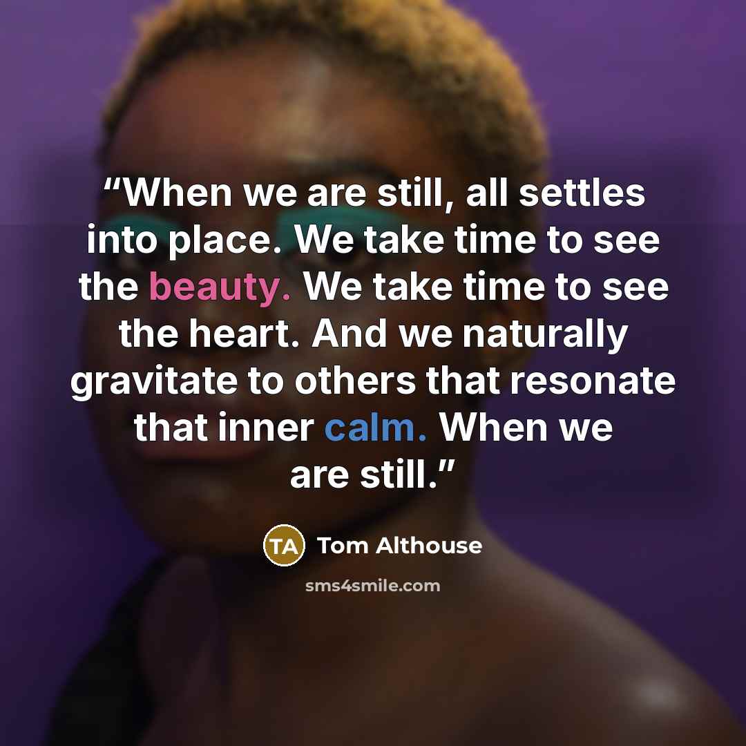 “When we are still, all settles into place. We take time to see the beauty. We take time to see the heart. And we naturally gravitate to others that resonate that inner calm. When we are still.” quote by Tom Althouse