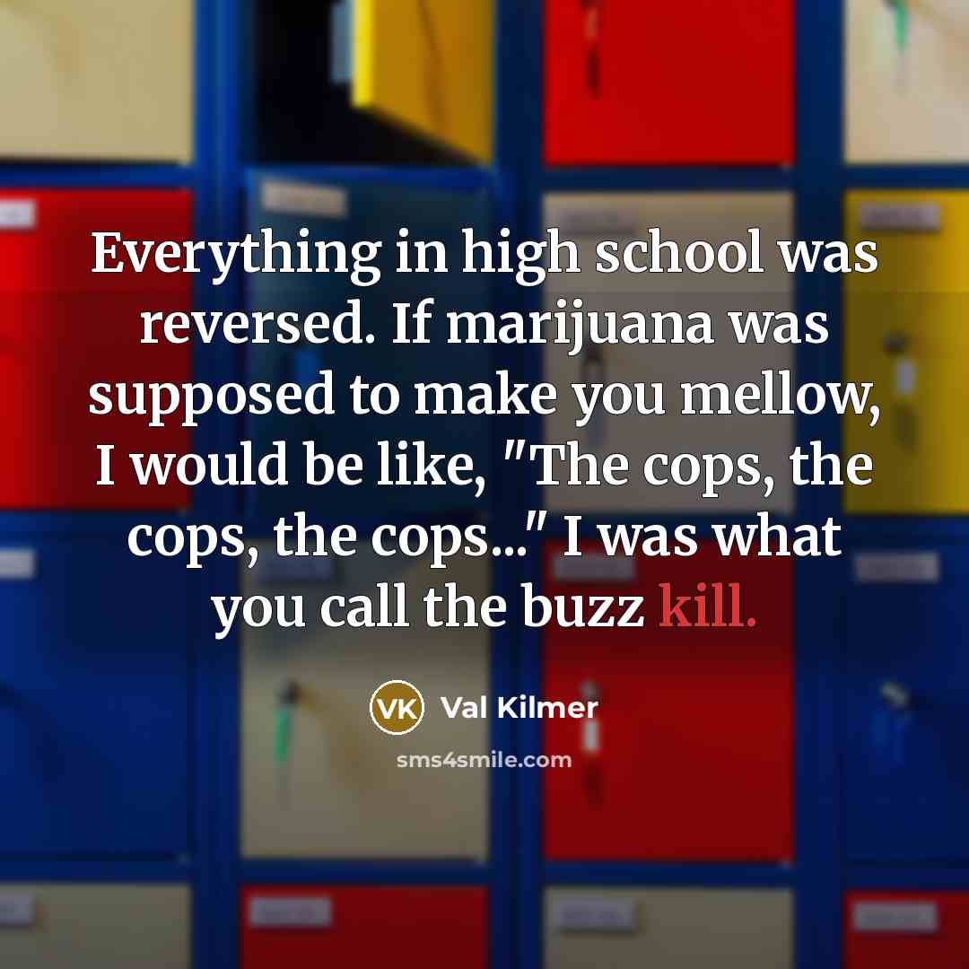 “Everything in high school was reversed. If marijuana was supposed to make you mellow, I would be like, "The cops, the cops, the cops..." I was what you call the buzz kill.” quote by Val Kilmer