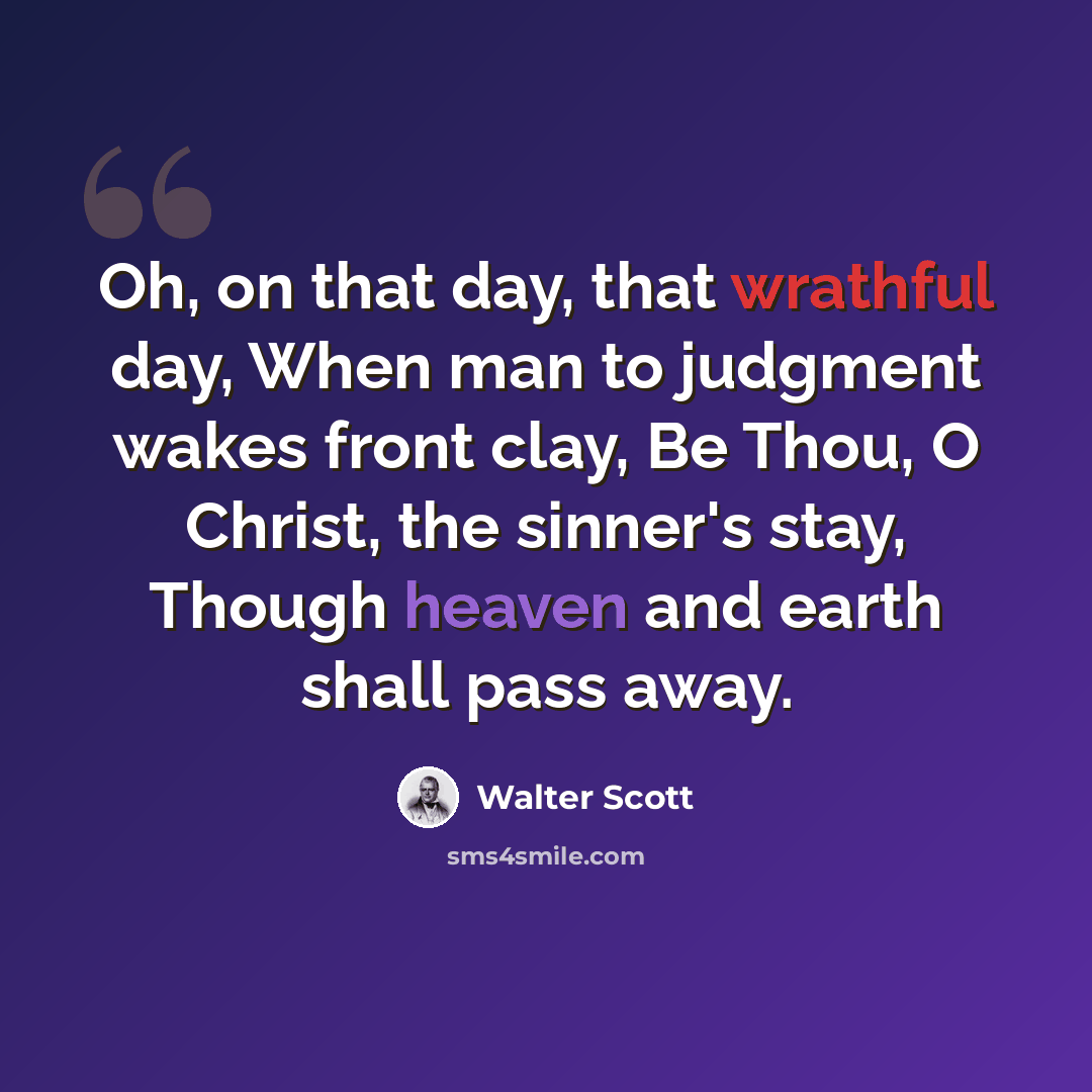“Oh, on that day, that wrathful day, When man to judgment wakes front clay, Be Thou, O Christ, the sinner's stay, Though heaven and earth shall pass away.” quote by Walter Scott