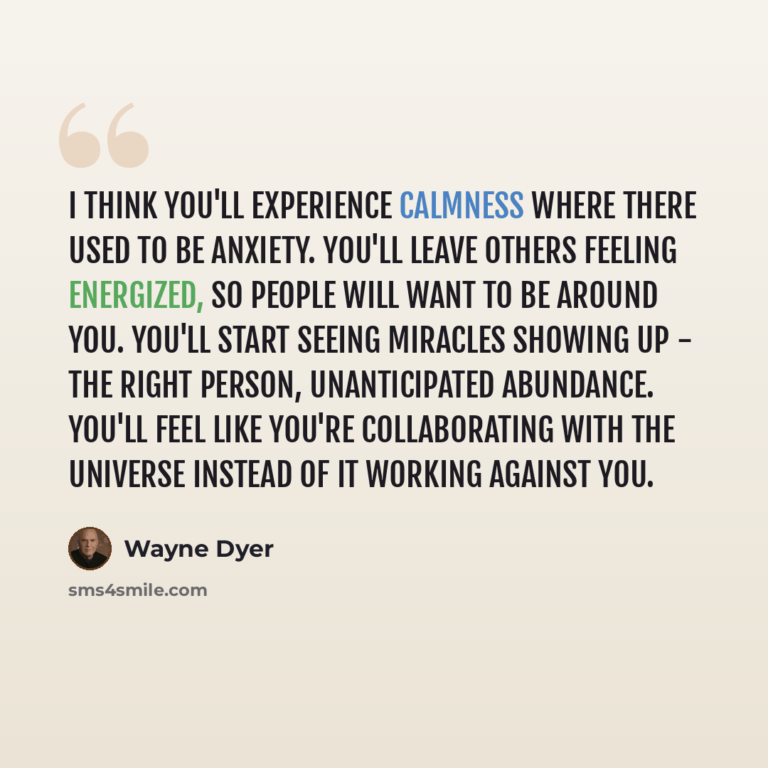 “I think you'll experience calmness where there used to be anxiety. You'll leave others feeling energized, so people will want to be around you. You'll start seeing miracles showing up - the right person, unanticipated abundance. You'll feel like you're collaborating with the universe instead of it…” quote by Wayne Dyer