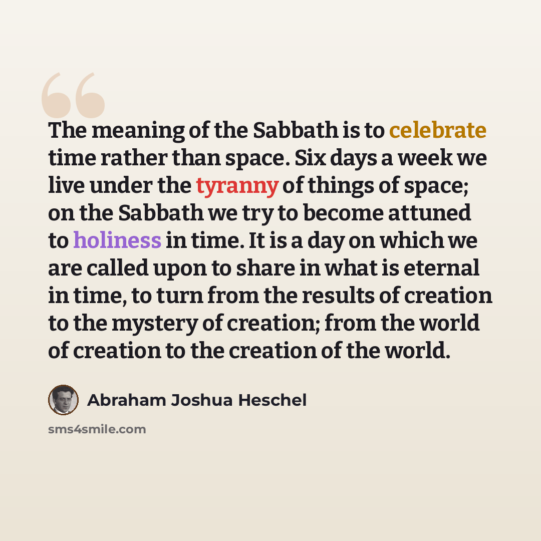 “The meaning of the Sabbath is to celebrate time rather than space. Six days a week we live under the tyranny of things of space; on the Sabbath we try to become attuned to holiness in time. It is a day on which we are called upon to share in what is eternal in time, to turn from the results of…” quote by Abraham Joshua Heschel