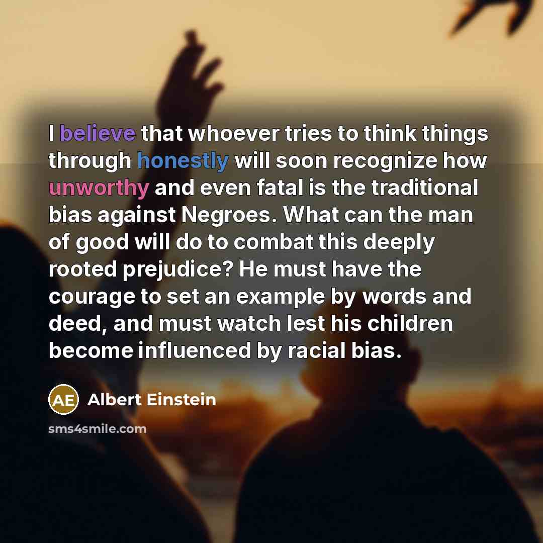 “I believe that whoever tries to think things through honestly will soon recognize how unworthy and even fatal is the traditional bias against Negroes. What can the man of good will do to combat this deeply rooted prejudice? He must have the courage to set an example by words and deed, and must…” quote by Albert Einstein