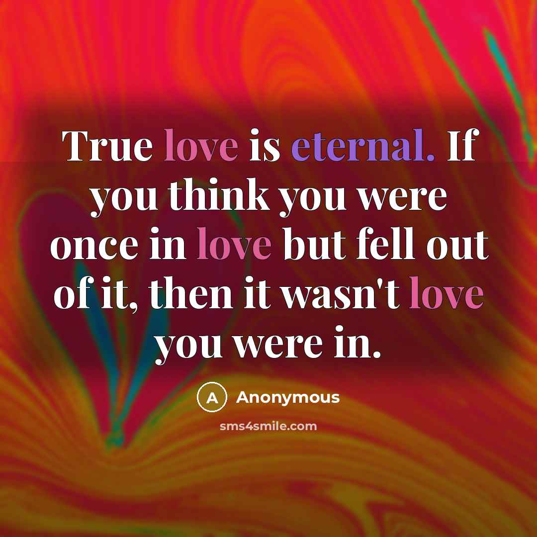 “True love is eternal. If you think you were once in love but fell out of it, then it wasn't love you were in.” quote by Anonymous