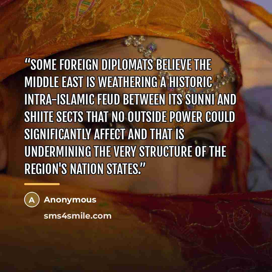“Some foreign diplomats believe the Middle East is weathering a historic intra-Islamic feud between its Sunni and Shiite sects that no outside power could significantly affect and that is undermining the very structure of the region's nation states.” quote by Anonymous