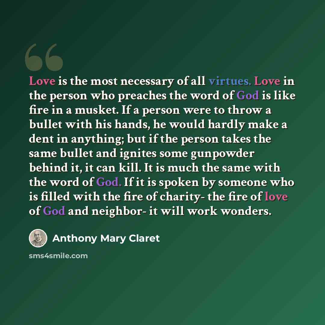 “Love is the most necessary of all virtues. Love in the person who preaches the word of God is like fire in a musket. If a person were to throw a bullet with his hands, he would hardly make a dent in anything; but if the person takes the same bullet and ignites some gunpowder behind it, it can…” quote by Anthony Mary Claret
