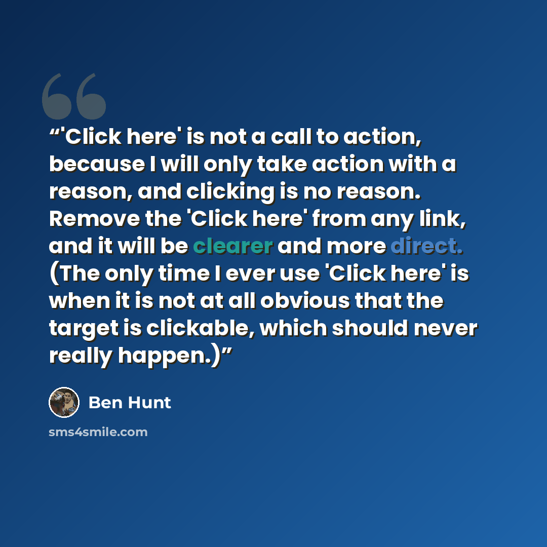 “'Click here' is not a call to action, because I will only take action with a reason, and clicking is no reason. Remove the 'Click here' from any link, and it will be clearer and more direct. (The only time I ever use 'Click here' is when it is not at all obvious that the target is clickable, which…” quote by Ben Hunt