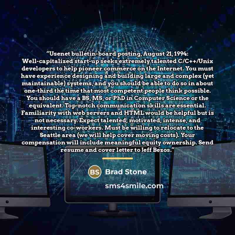 “Usenet bulletin-board posting, August 21, 1994: Well-capitalized start-up seeks extremely talented C/C++/Unix developers to help pioneer commerce on the Internet. You must have experience designing and building large and complex (yet maintainable) systems, and you should be able to do so in about…” quote by Brad Stone