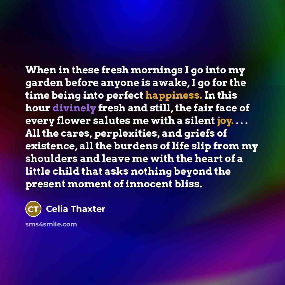 “When in these fresh mornings I go into my garden before anyone is awake, I go for the time being into perfect happiness. In this hour divinely fresh and still, the fair face of every flower salutes me with a silent joy. . . . All the cares, perplexities, and griefs of existence, all the burdens of…” quote by Celia Thaxter
