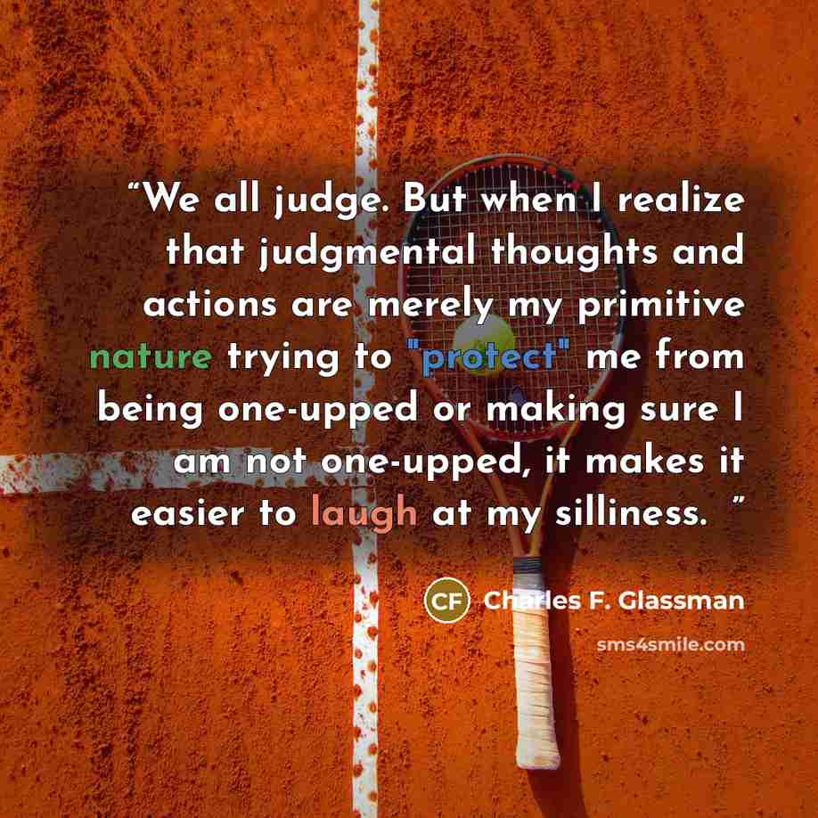 “We all judge. But when I realize that judgmental thoughts and actions are merely my primitive nature trying to "protect" me from being one-upped or making sure I am not one-upped, it makes it easier to laugh at my silliness. �” quote by Charles F. Glassman